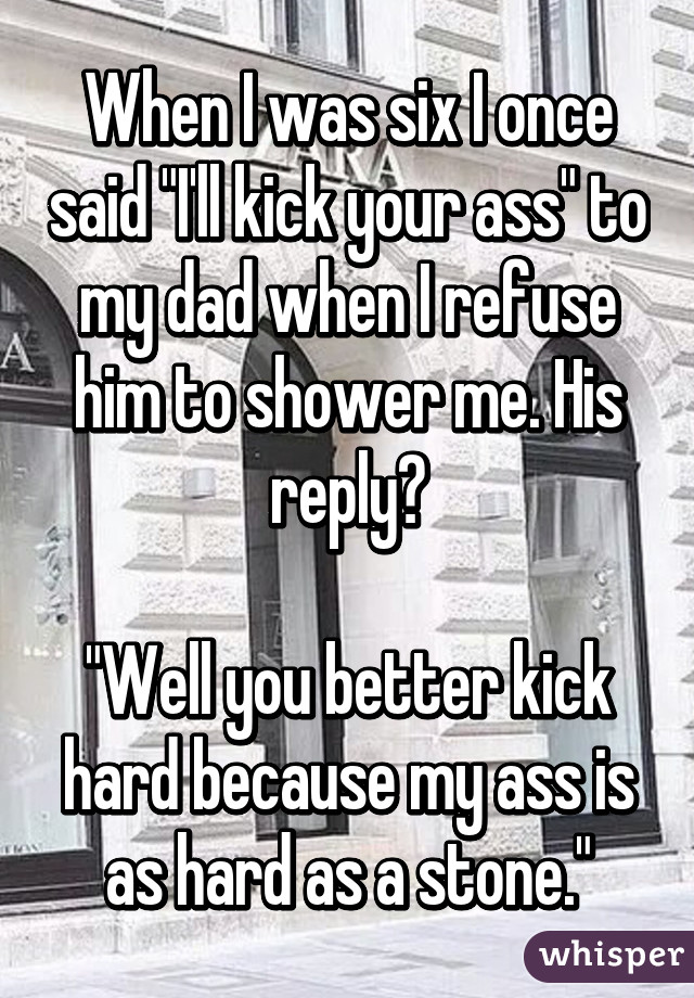 When I was six I once said "I'll kick your ass" to my dad when I refuse him to shower me. His reply?

"Well you better kick hard because my ass is as hard as a stone."