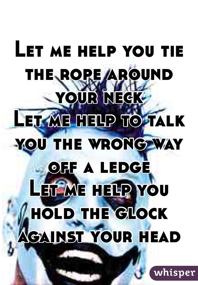 Let me help you tie the rope around your neck
Let me help to talk you the wrong way off a ledge
Let me help you hold the glock against your head 