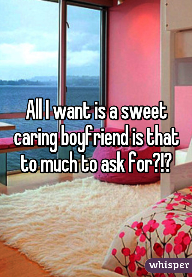 All I want is a sweet caring boyfriend is that to much to ask for?!?