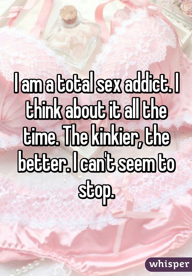 I am a total sex addict. I think about it all the time. The kinkier, the better. I can't seem to stop.