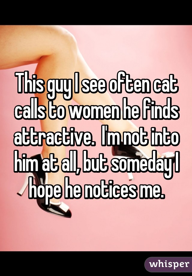 This guy I see often cat calls to women he finds attractive.  I'm not into him at all, but someday I hope he notices me.