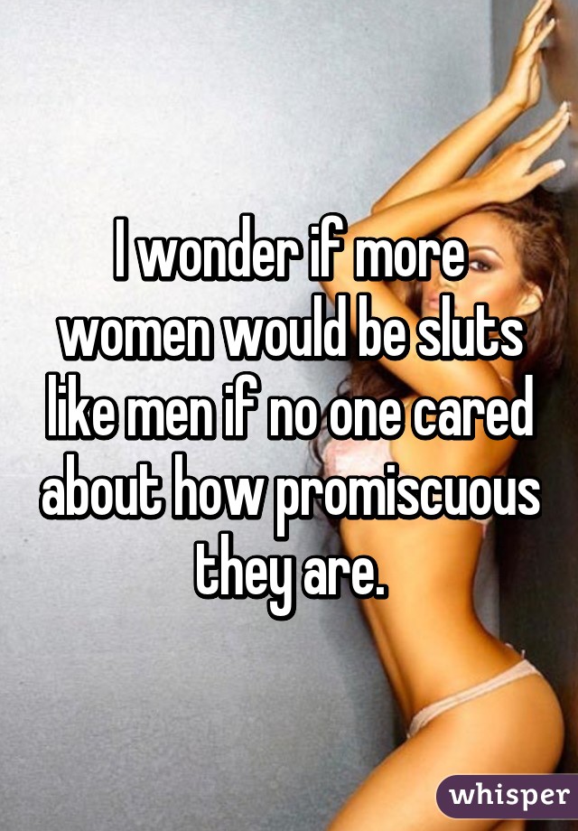 I wonder if more women would be sluts like men if no one cared about how promiscuous they are.