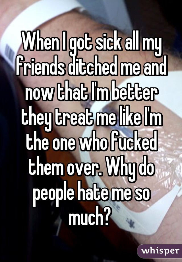 When I got sick all my friends ditched me and now that I'm better they treat me like I'm the one who fucked them over. Why do people hate me so much? 