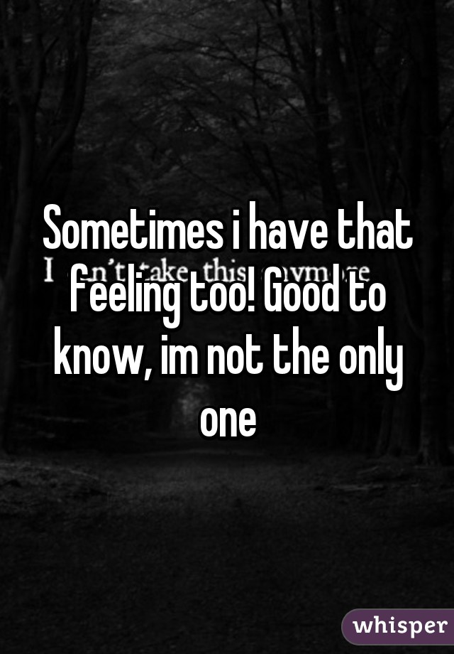 Sometimes i have that feeling too! Good to know, im not the only one