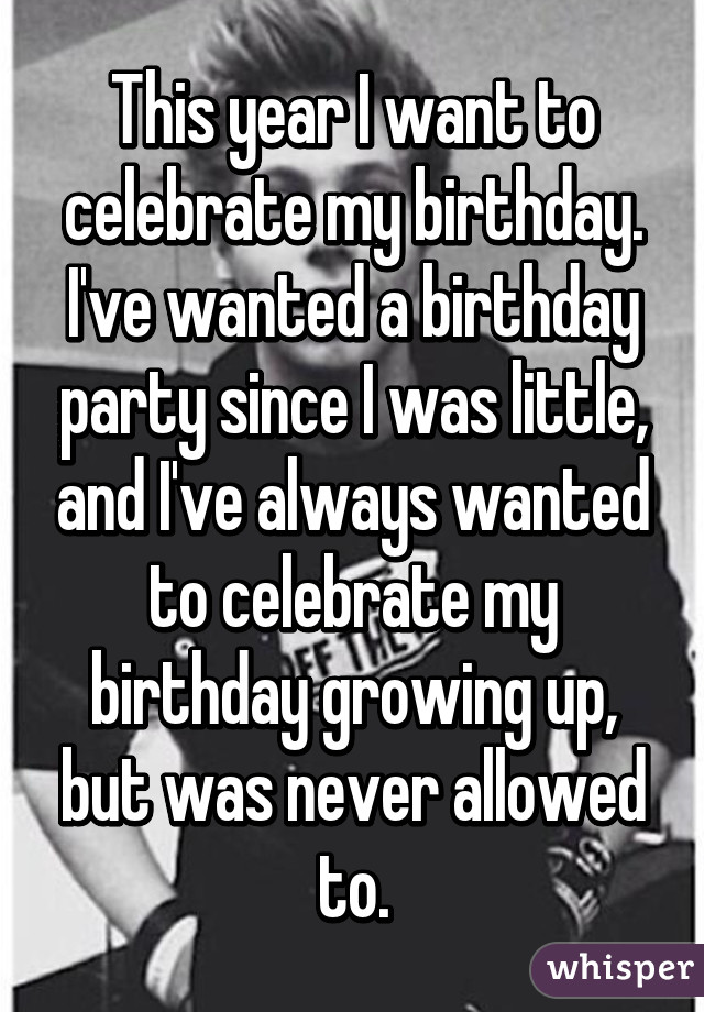 This year I want to celebrate my birthday. I've wanted a birthday party since I was little, and I've always wanted to celebrate my birthday growing up, but was never allowed to.