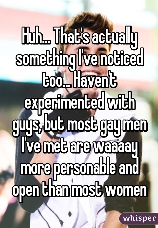 Huh... That's actually something I've noticed too... Haven't experimented with guys, but most gay men I've met are waaaay more personable and open than most women