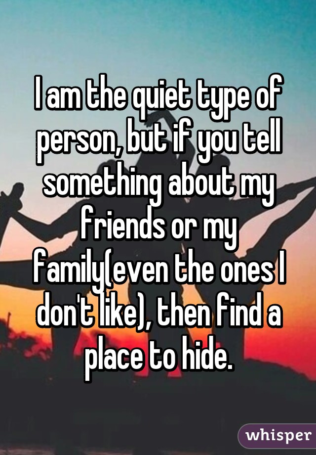 I am the quiet type of person, but if you tell something about my friends or my family(even the ones I don't like), then find a place to hide.