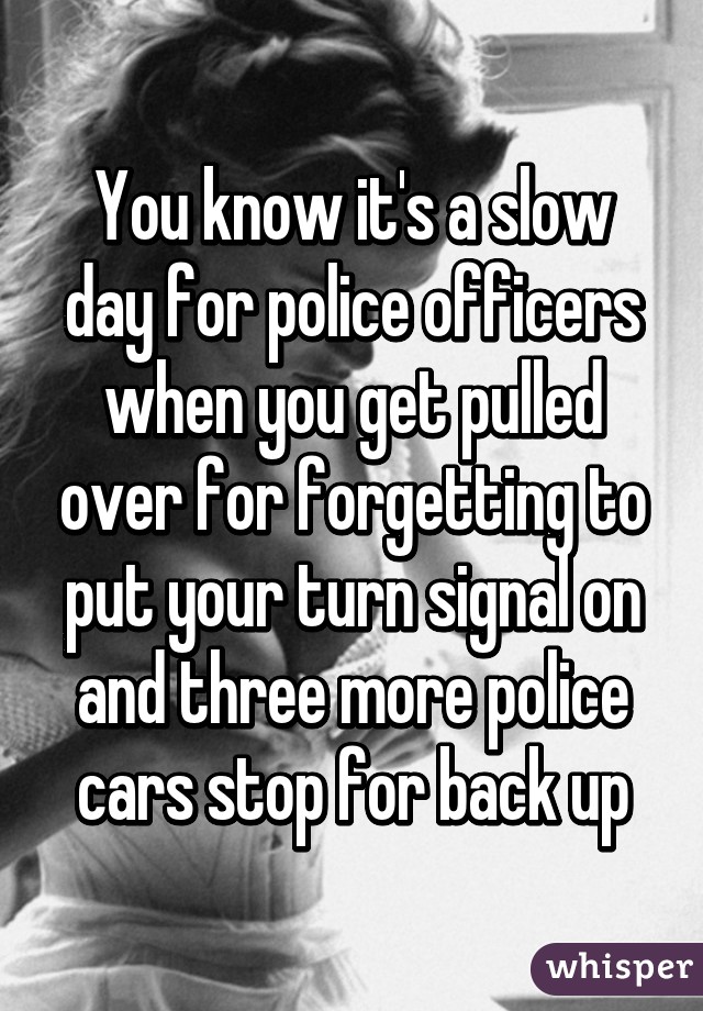 You know it's a slow day for police officers when you get pulled over for forgetting to put your turn signal on and three more police cars stop for back up