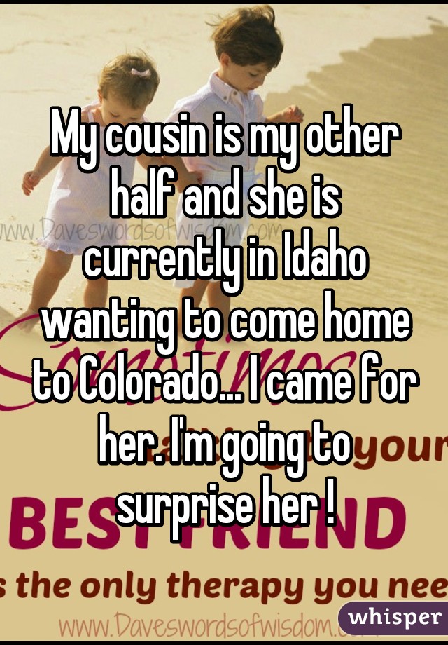 My cousin is my other half and she is currently in Idaho wanting to come home to Colorado... I came for her. I'm going to surprise her !