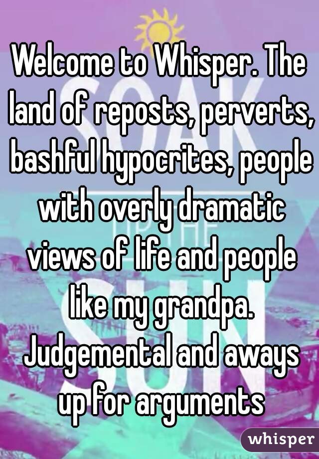 Welcome to Whisper. The land of reposts, perverts, bashful hypocrites, people with overly dramatic views of life and people like my grandpa. Judgemental and aways up for arguments
