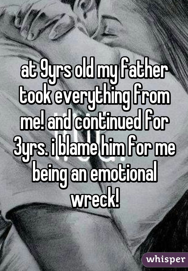 at 9yrs old my father took everything from me! and continued for 3yrs. i blame him for me being an emotional wreck!