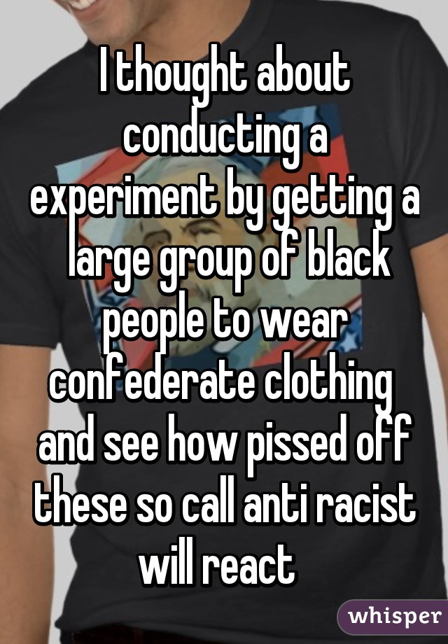 I thought about conducting a experiment by getting a  large group of black people to wear confederate clothing  and see how pissed off these so call anti racist will react  