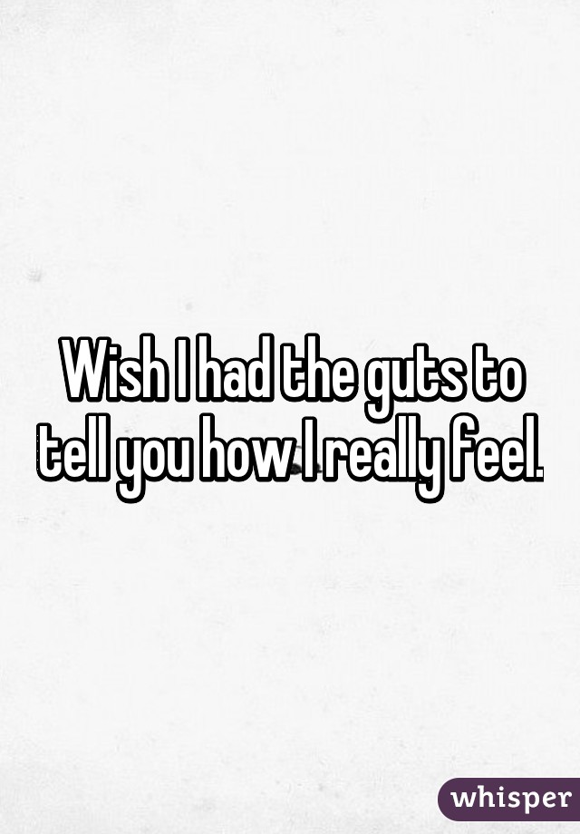 Wish I had the guts to tell you how I really feel.