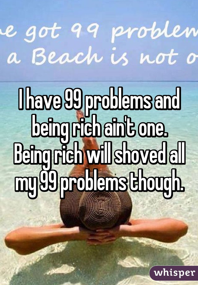 I have 99 problems and being rich ain't one. Being rich will shoved all my 99 problems though.