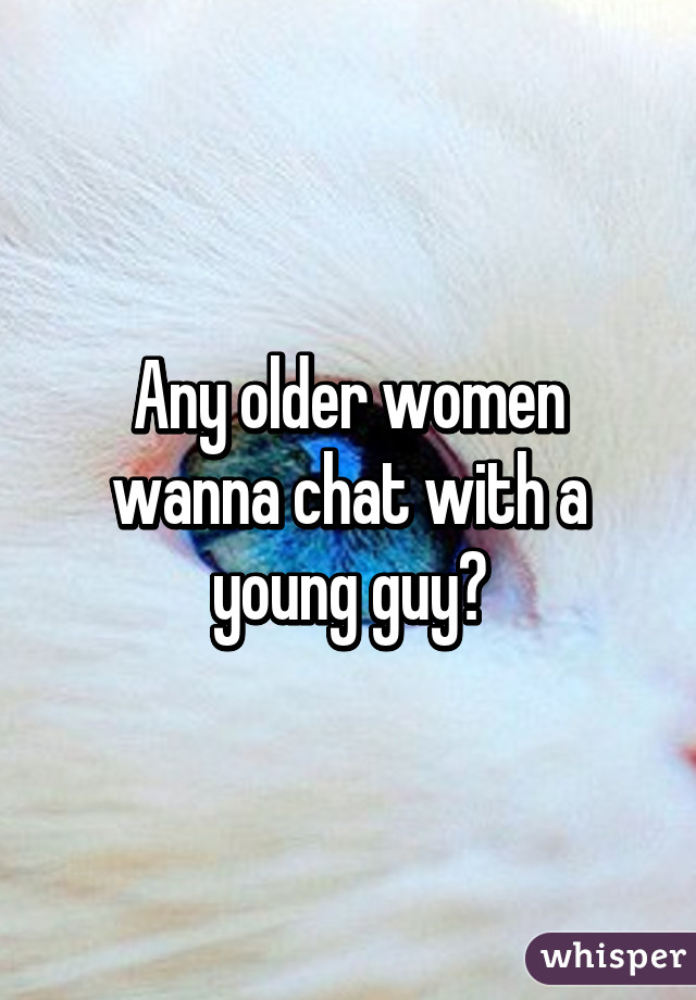 Any older women wanna chat with a young guy?