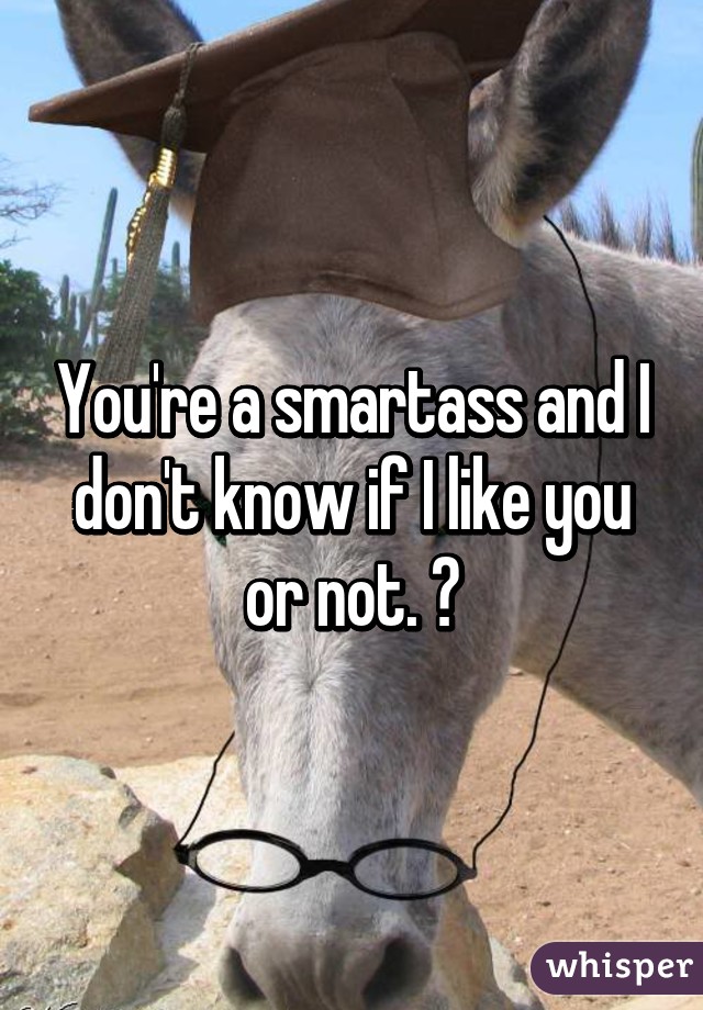 You're a smartass and I don't know if I like you or not. 😝