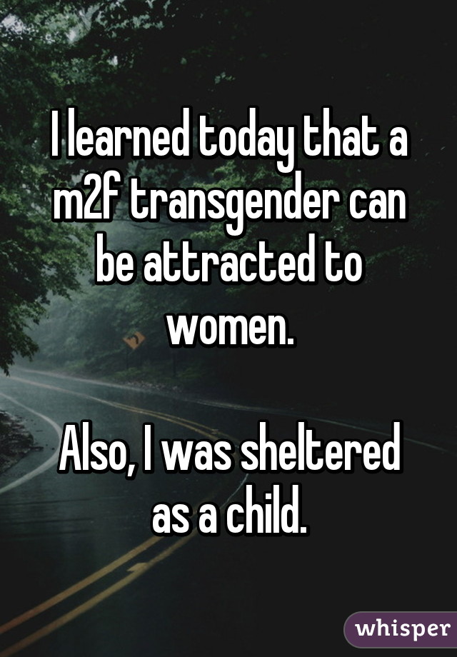 I learned today that a m2f transgender can be attracted to women.

Also, I was sheltered as a child.