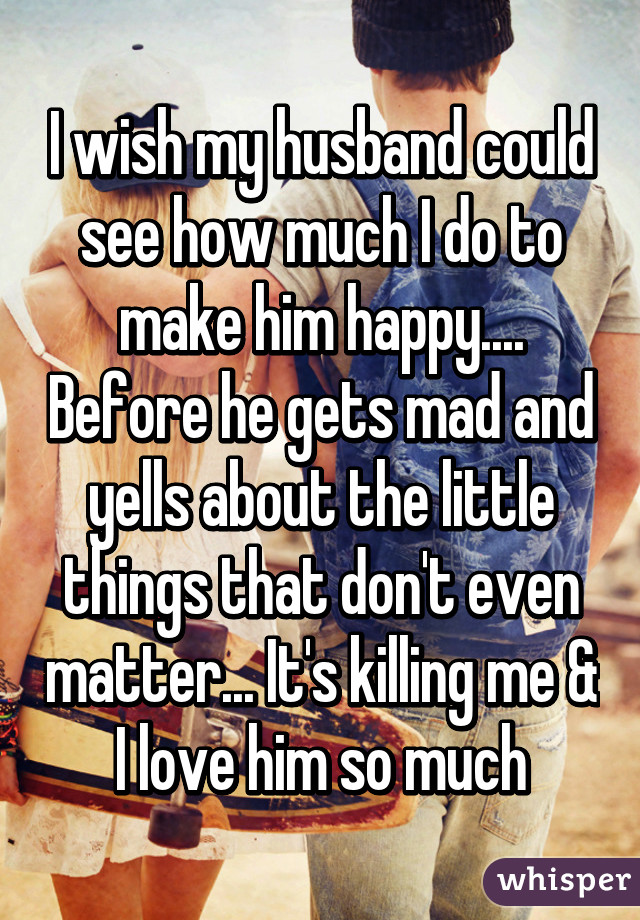 I wish my husband could see how much I do to make him happy.... Before he gets mad and yells about the little things that don't even matter... It's killing me & I love him so much