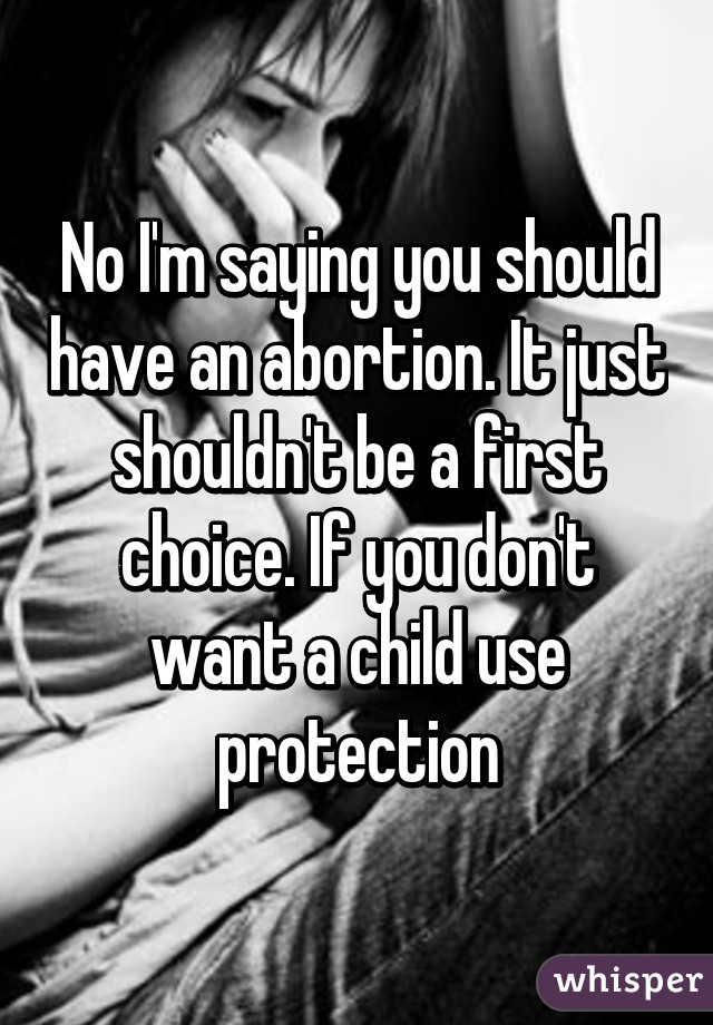 No I'm saying you should have an abortion. It just shouldn't be a first choice. If you don't want a child use protection