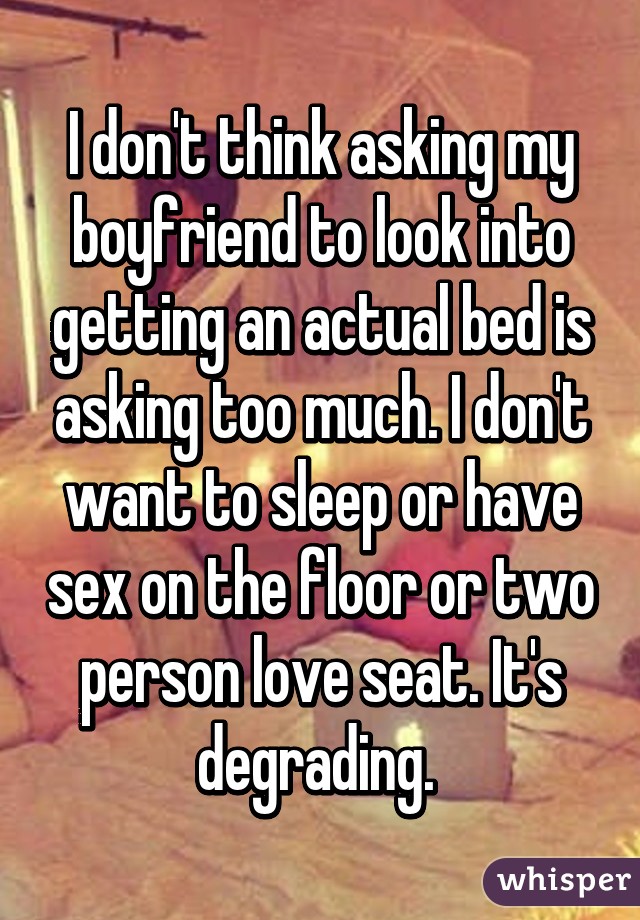 I don't think asking my boyfriend to look into getting an actual bed is asking too much. I don't want to sleep or have sex on the floor or two person love seat. It's degrading. 