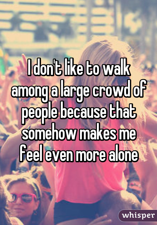 I don't like to walk among a large crowd of people because that somehow makes me feel even more alone