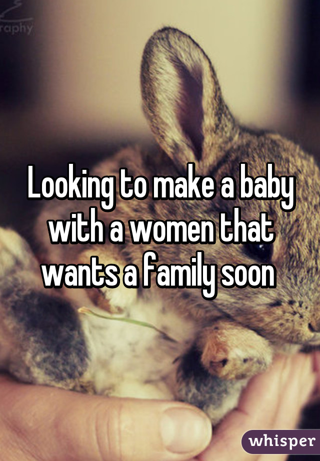 Looking to make a baby with a women that wants a family soon 