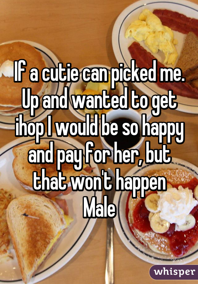 If a cutie can picked me. Up and wanted to get ihop I would be so happy and pay for her, but that won't happen
Male