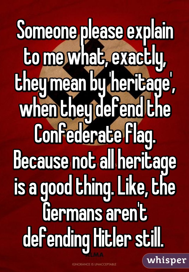 Someone please explain to me what, exactly, they mean by 'heritage', when they defend the Confederate flag. Because not all heritage is a good thing. Like, the Germans aren't defending Hitler still. 