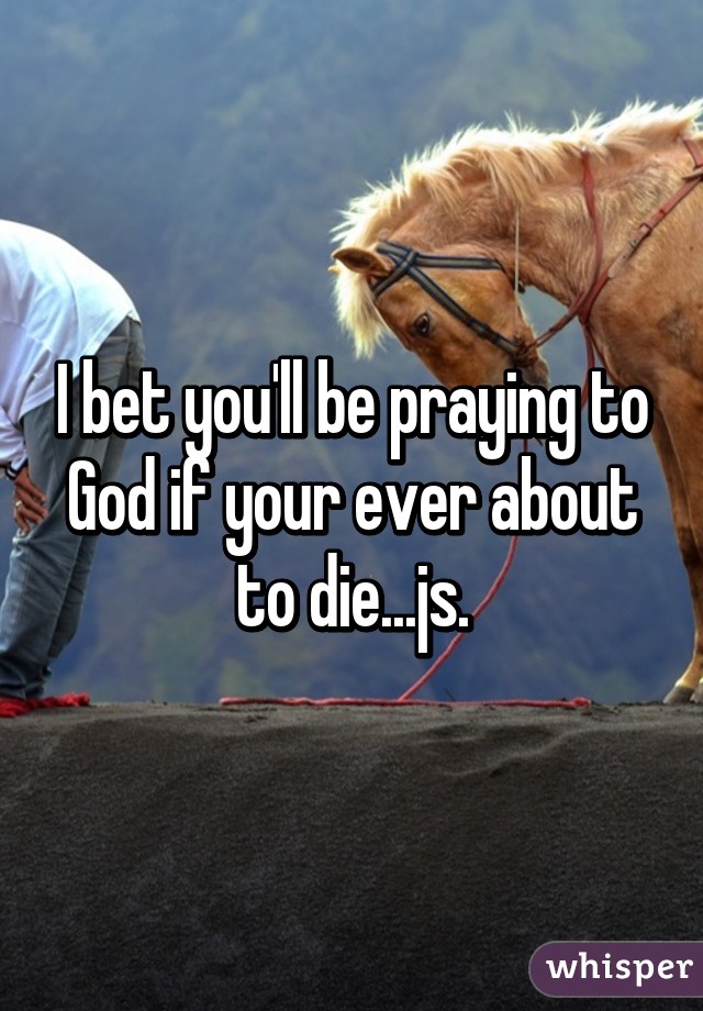 I bet you'll be praying to God if your ever about to die...js.