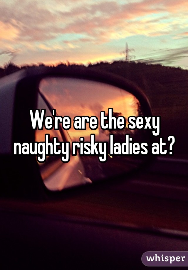 We're are the sexy naughty risky ladies at?