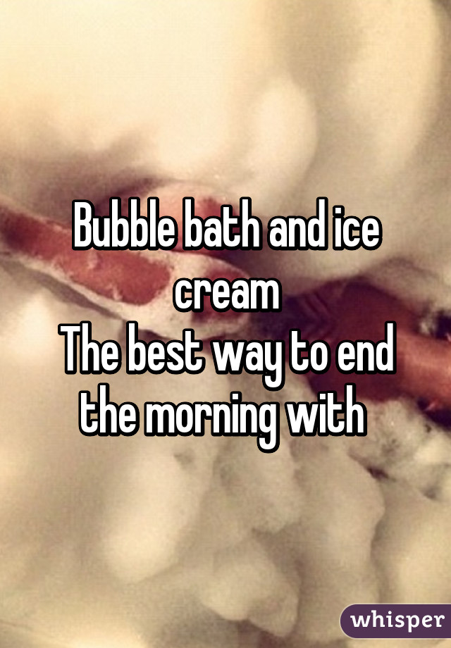 Bubble bath and ice cream
The best way to end the morning with 