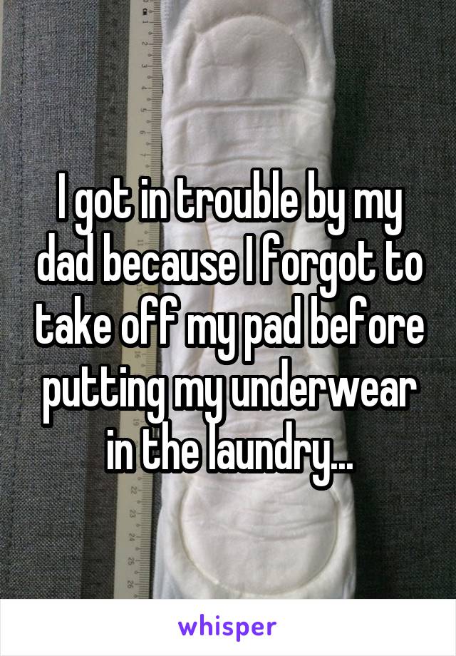 I got in trouble by my dad because I forgot to take off my pad before putting my underwear in the laundry...