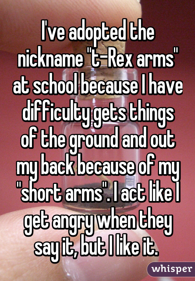 I've adopted the nickname "t-Rex arms" at school because I have difficulty gets things of the ground and out my back because of my "short arms". I act like I get angry when they say it, but I like it. 