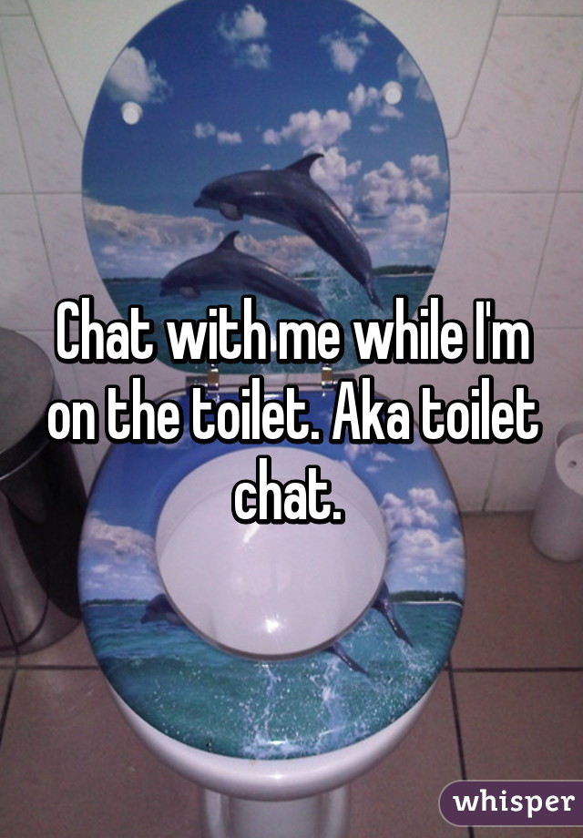 Chat with me while I'm on the toilet. Aka toilet chat. 