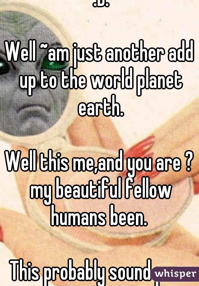 Oooo!! You don't know me :D.

Well ~am just another add up to the world planet earth.

Well this me,and you are ? my beautiful fellow humans been. 

This probably sound pure weird :\ (: (;  .