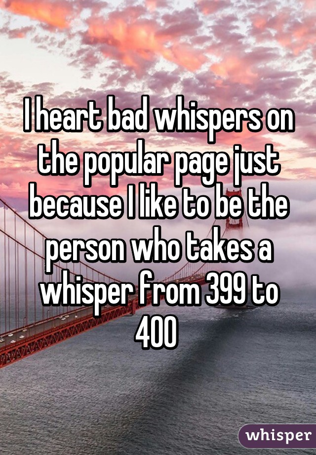 I heart bad whispers on the popular page just because I like to be the person who takes a whisper from 399 to 400 