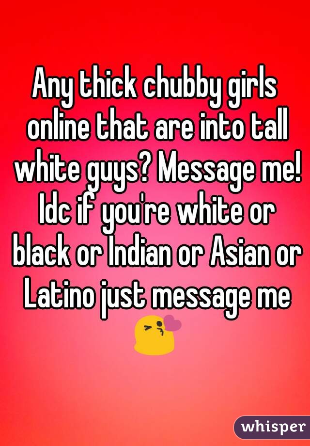 Any thick chubby girls online that are into tall white guys? Message me! Idc if you're white or black or Indian or Asian or Latino just message me 😘