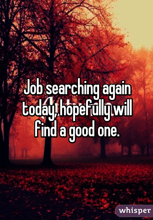 Job searching again today, hopefully will find a good one.