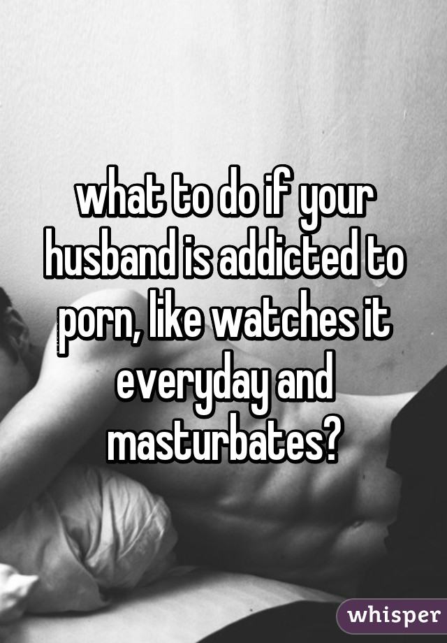 what to do if your husband is addicted to porn, like watches it everyday and masturbates?