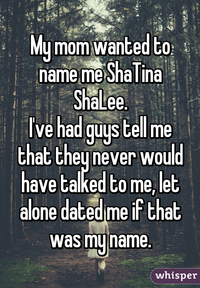 My mom wanted to name me ShaTina ShaLee.
I've had guys tell me that they never would have talked to me, let alone dated me if that was my name.