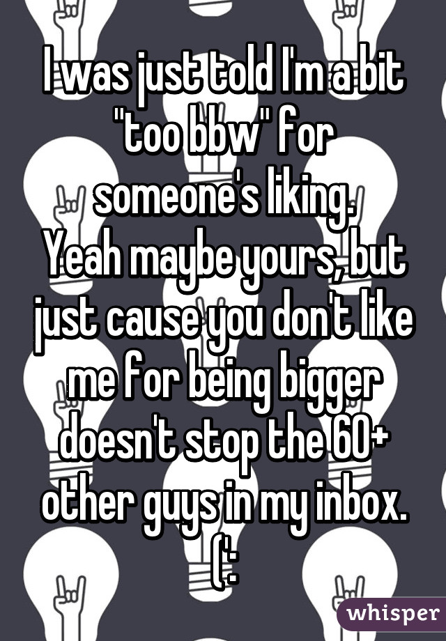 I was just told I'm a bit "too bbw" for someone's liking.
Yeah maybe yours, but just cause you don't like me for being bigger doesn't stop the 60+ other guys in my inbox. (':