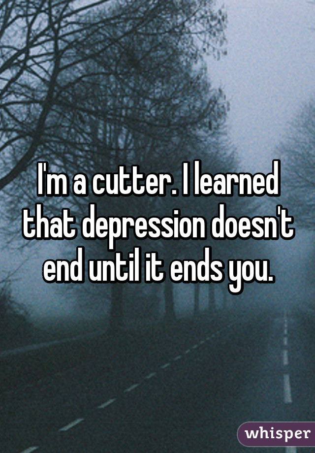 I'm a cutter. I learned that depression doesn't end until it ends you.