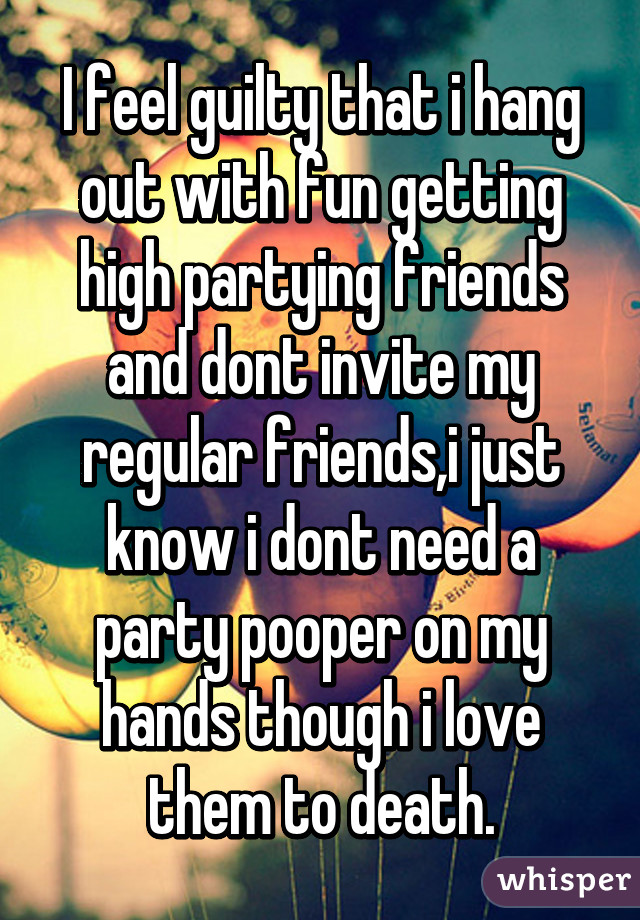 I feel guilty that i hang out with fun getting high partying friends and dont invite my regular friends,i just know i dont need a party pooper on my hands though i love them to death.