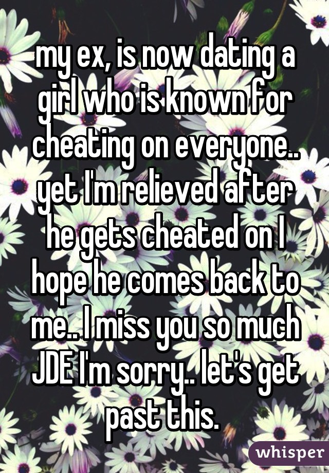 my ex, is now dating a girl who is known for cheating on everyone.. yet I'm relieved after he gets cheated on I hope he comes back to me.. I miss you so much JDE I'm sorry.. let's get past this. 