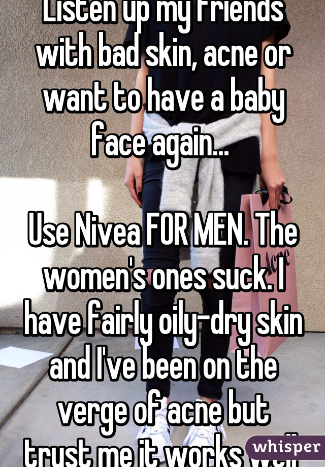 Listen up my friends with bad skin, acne or want to have a baby face again... 

Use Nivea FOR MEN. The women's ones suck. I have fairly oily-dry skin and I've been on the verge of acne but trust me it works well 