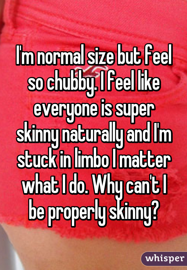 I'm normal size but feel so chubby. I feel like everyone is super skinny naturally and I'm stuck in limbo I matter what I do. Why can't I be properly skinny?