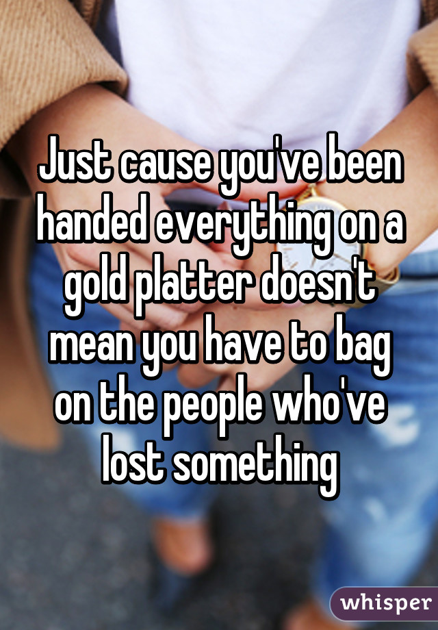 Just cause you've been handed everything on a gold platter doesn't mean you have to bag on the people who've lost something