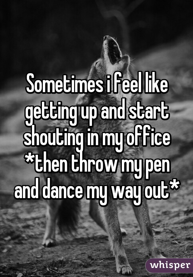 Sometimes i feel like getting up and start shouting in my office *then throw my pen and dance my way out*