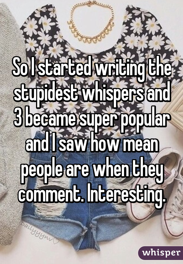 So I started writing the stupidest whispers and 3 became super popular and I saw how mean people are when they comment. Interesting.