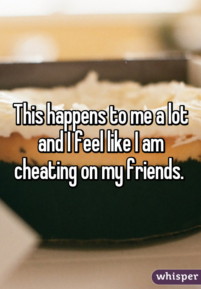 This happens to me a lot and I feel like I am cheating on my friends. 